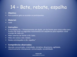 Despert RH
www.despertrh.com.br
14 – Bate, rebate, espalha
• Objetivo:
• Para quebrar gelo ou acordar os participantes.
• Material:
• nada
• Instruções:
• O facilitador diz: “ Primeiramente em dupla, um de frente para outro,mãos para
frente irão fazer os seguintes movimentos em seqüência para espalhar a boa
energia de cada um.
• Mãos abertas de frente e diz: bate;
• Mãos de costas e diz: rebate.
• Dedos entrelaçados e diz: espalha.”
• Competências observadas:
• Atenção concentrada, criatividade, iniciativa, dinamismo, agilidade,
relacionamento interpessoal, comunicação, sociabilidade.
 