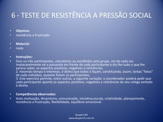 Despert RH
www.despertrh.com.br
6 - TESTE DE RESISTÊNCIA A PRESSÃO SOCIAL
• Objetivo:
• resistência a frustração
• Material:
• nada
• Instruções:
• Dois ou três participantes, voluntários ou escolhidos pelo grupo, um de cada vez
implacavelmente vai a passarela em frente de cada participante e diz-lhe tudo o que lhe
parece saber, os aspectos positivos, negativos e reticências;
2. Havendo tempo e interesse, é ótimo que todos o façam, constituindo, assim, tantas "fotos"
de cada indivíduo, quantos forem os participantes;
3. Este exercício permite, entre outras, a seguinte variação: o coordenador poderá pedir que
cada participante aponte os aspectos positivos, negativos e reticências do seu colega sentado
à direita.
• Competências observadas:
• Auto motivação, dinamismo, comunicação, iniciativa,escuta, criatividade, planejamento,
resistência a frustração, flexibilidade, equilibrio emocional.
 