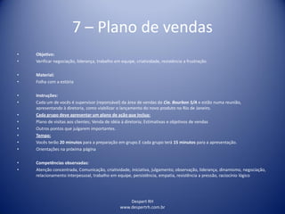 Despert RH
www.despertrh.com.br
7 – Plano de vendas
• Objetivo:
• Verificar negociação, liderança, trabalho em equipe, criatividade, resistência a frustração.
• Material:
• Folha com a estória
• Instruções:
• Cada um de vocês é supervisor (reponsável) da área de vendas da Cia. Bourbon S/A e estão numa reunião,
apresentando à diretoria, como viabilizar o lançamento do novo produto no Rio de Janeiro.
• Cada grupo deve apresentar um plano de ação que inclua:
• Plano de visitas aos clientes; Venda de idéia à diretoria; Estimativas e objetivos de vendas
• Outros pontos que julgarem importantes.
• Tempo:
• Vocês terão 20 minutos para a preparação em grupo.E cada grupo terá 15 minutos para a apresentação.
• Orientações na próxima página
• Competências observadas:
• Atenção concentrada, Comunicação, criatividade, iniciativa, julgamento, observação, liderança, dinamismo, negociação,
relacionamento interpessoal, trabalho em equipe, persistência, empatia, resistência a pressão, raciocínio lógico
 