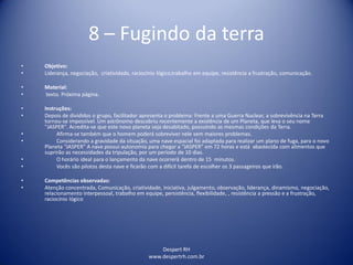 Despert RH
www.despertrh.com.br
8 – Fugindo da terra
• Objetivo:
• Liderança, negociação, criatividade, raciocínio lógico,trabalho em equipe, resistência a frustração, comunicação.
• Material:
• texto. Próxima página.
• Instruções:
• Depois de divididos o grupo, facilitador apresenta o problema: Frente a uma Guerra Nuclear, a sobrevivência na Terra
tornou-se impossível. Um astrônomo descobriu recentemente a existência de um Planeta, que leva o seu nome
"JASPER". Acredita-se que este novo planeta seja desabitado, possuindo as mesmas condições da Terra.
• Afirma-se também que o homem poderá sobreviver nele sem maiores problemas.
• Considerando a gravidade da situação, uma nave espacial foi adaptada para realizar um plano de fuga, para o novo
Planeta “JASPER” A nave possui autonomia para chegar a “JASPER” em 72 horas e está abastecida com alimentos que
suprirão as necessidades da tripulação, por um período de 10 dias.
• O horário ideal para o lançamento da nave ocorrerá dentro de 15 minutos.
• Vocês são pilotos desta nave e ficarão com a difícil tarefa de escolher os 3 passageiros que irão.
• Competências observadas:
• Atenção concentrada, Comunicação, criatividade, iniciativa, julgamento, observação, liderança, dinamismo, negociação,
relacionamento interpessoal, trabalho em equipe, persistência, flexibilidade, , resistência a pressão e a frustração,
raciocínio lógico
 
