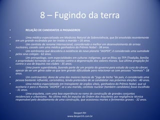 Despert RH
www.despertrh.com.br
8 – Fugindo da terra
• RELAÇÃO DE CANDIDATOS A PASSAGEIROS
• Uma médica especializada em Medicina Natural de Sobrevivência, que foi envolvida recentemente
em um grande escândalo por ter traído o marido – 35 anos.
• Um cientista de renome internacional, considerado o melhor em desenvolvimento de armas
nucleares, casado com uma médica ganhadora do Prêmio Nobel - 38 anos.
• Um astrônomo que descobriu a existência do novo planeta “JASPER”, é considerado uma sumidade
pelos seus colegas - 62 anos.
• Um antropólogo, com especialidades em culturas indígenas, que se filiou ao TFP (Tradição, família
e propriedade) tornando-se um ativista contra a degeneração dos valores morais. Sua última pregação foi
contra o uso de biquinis nos clubes - 35 anos.
• Uma jovem superdotada, fazendo parte de um projeto do governo para estudo da cura do câncer,
apesar de ser um gênio sabe-se que tem grande dificuldade para relacionar-se com pessoas "normais"- 18
anos.
• Um contraventor, dono de uma das maiores bancas de "jogo de bicho "do país, é considerado uma
pessoa bastante influente, carismático, tendo pretensões de se candidatar nas próximas eleições - 40 anos.
• Uma médica especializada em transplante de orgãos vitais, ganhadora do Prêmio Nobel, que só
aceitaria ir para o Planeta “JASPER”, se o seu marido, cientista nuclear (também candidato) fosse escolhido
- 31 anos.
• Uma arquiteta, com uma boa experiência no ramo de construção de grandes conjuntos
residenciais e urbanismo. No último mês foi expulsa da Ordem dos Arquitetos por negligência técnica
responsável pelo desabamento de uma construção, que ocasionou mortes e ferimentos graves - 32 anos.
 