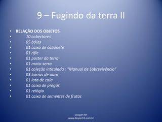 Despert RH
www.despertrh.com.br
9 – Fugindo da terra II
• RELAÇÃO DOS OBJETOS
• 10 cobertores
• 05 bóias
• 01 caixa de sabonete
• 01 rifle
• 01 poster da terra
• 01 moto-serra
• 01 coleção intitulada : "Manual de Sobrevivência"
• 03 barras de ouro
• 01 lata de cola
• 01 caixa de pregos
• 01 relógio
• 01 caixa de sementes de frutas
 