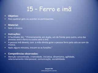 Despert RH
www.despertrh.com.br
15 – Ferro e imã
• Objetivo:
• Para quebrar gelo ou acordar os participantes.
• Material:
• Som e música
• Instruções:
• O facilitador diz: “ Primeiramente em dupla, um de frente para outro, uma das
pessoas será o ferro e a outra será o imã.
• A pessoa imã deverá, com a mão direita guiar a pessoa ferro pela sala ao som da
música.
• Após alguns minutos, trocam-se as funções.”
• Competências observadas:
• Atenção concentrada, criatividade, iniciativa, dinamismo, agilidade,
relacionamento interpessoal, comunicação, sociabilidade.
 