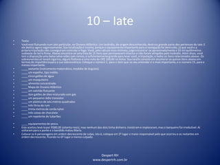 Despert RH
www.despertrh.com.br
10 – Iate
• Texto:
• Você está flutuando num iate particular, no Oceano Atlântico. Um incêndio, de origem desconhecida, destruiu grande parte dos pertences do iate. E
ele desliza agora vagarosamente. Sua localizaçãoé incerta, porque o equipamento importante para a navegação foi destruído, já que você e a
própriatripulação não conseguiram controlar o fogo. Você, pelo cálculo mais otimista, julga encontrar-se aproximadamentea 10 mil quilômetros
sudoeste da terra firme. Abaixo encontra-se uma lista de 15 itens que permanecem intactos e não foram atingidos pelo incêndio. Além disso, você
tem a disposição uma balsa salva-vidas com remos, e suficientementegrande para levar você, a tripulação, e todos os itens relacionadosabaixo. Os
sobreviventessó levam cigarros, alguns fósforos e uma nota de CR$ 100,00 no bolso. Sua tarefa consiste em enumerar os quinze itens abaixo em
termos de importânciapara a sua sobrevivência.Coloque o número 1, para o item que no seu entender é o mais importante, e o número 15, para o
menos importante.
• ____ sextante (instrumento matemático, medidor de ângulos).
• ____ um espelho, tipo médio.
• ____ cinco galões de água
• ____ um mosquiteiro
• ____ alimento concentrado
• ____ Mapa do Oceano Atlântico
• ____ um colchão flutuante
• ____ dois galões de óleo misturado com gás
• ____ um pequeno rádio transistor
• ____ um plástico de seis metros quadrados
• ____ três litros de rum
• ____ trinta metros de corda nylon
• ____ três caixas de chocolate
• ____ um repelente de tubarões
• ____ equipamentos de pesca.
• Este aceitou levá-lapor R$80,00 (oitenta reais), mas nenhum dos dois tinha dinheiro. Insistiram e imploraram,mas o barqueiro foi irredutível. Aí
voltarampara a ponte e o bandido matou Maria.
• Colocar os 6 personagens em ordem decrescente de culpa, isto é, coloque em 1º lugar o maior responsável pelo que ocorreu e os restantes em
ordem decrescente, ficando no 6º lugar o menos culpado.
 