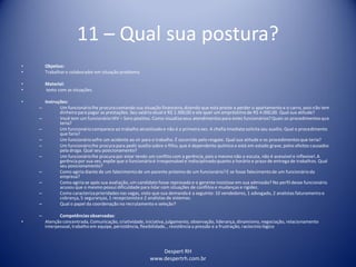Despert RH
www.despertrh.com.br
11 – Qual sua postura?
• Objetivo:
• Trabalharo colaboradorem situação problema
• Material:
• texto com as situações.
• Instruções:
– Um funcionáriolhe procura contando sua situação financeira,dizendo que está preste a perder o apartamento e o carro, pois não tem
dinheiropara pagar as prestações. Seu salário atual é R$ 1.300,00 e ele quer um empréstimo de R$ 4.000,00. Qual sua atitude?
– Você tem um funcionário HIV – Soro positivo. Como visualizaseus atendimentos para estes funcionários?Quais os procedimentosque
teria?
– Um funcionáriocomparece ao trabalho alcoolizadoe não é a primeira vez. A chefia imediata solicita seu auxílio. Qual o procedimento
que faria?
– Um funcionáriosofre um acidente ao vir para o trabalho. É socorrido pelo resgate. Qual sua atitude e os procedimentosque teria?
– Um funcionáriolhe procura para pedir auxílio sobre o filho, que é dependente químico e está em estado grave, pelos efeitos causados
pela droga. Qual seu posicionamento?
– Um funcionáriolhe procura por estar tendo um conflito com a gerência, pois a mesmo não o escuta, não é acessível e inflexível. A
gerênciapor sua vez, expõe que o funcionárioé irresponsávele indisciplinadoquanto a horário e prazo de entrega de trabalhos. Qual
seu posicionamento?
– Como agiria diante de um falecimentode um parente próximo de um funcionário?E se fosse falecimentode um funcionárioda
empresa?
– Como agiria se após sua avaliação, um candidato fosse reprovado e o gerente insistisse em sua admissão? No perfil desse funcionário
acusou que o mesmo possui dificuldadepara lidar com situações de conflitos e mudanças e rigidez.
– Como caracterizaprioridades nas vagas, visto que sua demanda é a seguinte: 10 vendedores, 1 advogado, 2 analistas faturamento e
cobrança, 5 seguranças, 1 recepcionistae 2 analistas de sistemas.
– Qual o papel da coordenação no recrutamento e seleção?
– Competênciasobservadas:
• Atenção concentrada, Comunicação, criatividade,iniciativa,julgamento, observação, liderança, dinamismo,negociação, relacionamento
interpessoal, trabalho em equipe, persistência, flexibilidade,, resistência a pressão e a frustração, raciocíniológico
 