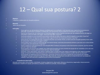 Despert RH
www.despertrh.com.br
12 – Qual sua postura? 2
• Objetivo:
• Trabalharo colaboradorem situação problema
• Material:
• texto com as situações.
• Instruções:
• Como agiria se um demandante indicasse candidatos para sua avaliação e você descobre que os gerentes já prometeram
admissão. O perfil desse candidato é inadequado, pois apresentam sérios problemas emocionais. Como agiria?
• Você vê um homem em um restaurante, no caixa para pagar a conta. Quando está para sair do estabelecimento,ele pega um
chocolatee coloca no bolso, sem pagar. Você está atrás dele. O que faz?
• Você está andando na rua e encontra uma carteira, olha de um lado e de outro e não há ninguém a sua volta. O que faz?
• Você está andando e vê algumas notas ($) no chão. Logo há frente há crianças brincando. O que faz?
• Você está em um restaurante por kilo, e esqueceu de pesar sua comida. Porém, só dará conta da situação quando já tiver saído
do restaurante. Você volta para pagar a conta?
• Você recebeu troco a mais na compra de algo. Ao mesmo tempo, você está precisando de dinheiro, pois está com muitas dívidas
e o salário não está adiantando. O que faz?
• Você é casado (a) e está passando por uma situação difícil. Conhece uma pessoa muito interessante e atraente, que lhe convida
para sair. Qual sua atitude?
• Você cometeu um erro em seu trabalho. Seu chefe está acusando um outro membro da equipe de ter cometido o erro e dá uma
suspensão para o mesmo, pois fica muito nervoso. Qual sua atitude?
• Você tem, como regra básica, não utilizaro telefone após as 18:00 horas. Seu chefe é intransigente e não negocia exceções.
Surgiu um assunto muito importante para você. Você dá um jeitinho e utiliza o telefone ou abre mão de seu assunto?
• Você atende um telefonema de um Headhunter, querendo conversar com você a respeito de uma proposta de trabalho
“tentadora”. Ele quer conhecê-lo hoje sem falta. Mas neste dia, você já havia marcado um compromisso com sua equipe de
trabalho. Você sairia durante o expediente para verificartal proposta?
– Competênciasobservadas:
• Atenção concentrada, Comunicação, criatividade,iniciativa,julgamento, observação, liderança, dinamismo,negociação, relacionamento
interpessoal, trabalho em equipe, persistência, empatia, resistência a pressão, raciocíniológico
 