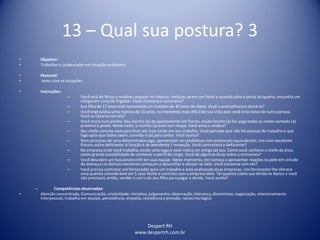 Despert RH
www.despertrh.com.br
13 – Qual sua postura? 3
• Objetivo:
• Trabalharo colaboradorem situação problema
• Material:
• texto com as situações.
• Instruções:
– Você está de férias e resolveu passear no interior. Instalou-se em um hotel e quando abre a porta do quarto, encontra um
relógioem cima do frigobar. Você chamariaa camareira?
– Sua filha de 17 anos está namorando um homem de 40 anos de idade. Você a aconselhariaa deixá-lo?
– Você engravidou uma menina de 16 anos, no momento mais difícilde sua vida, pois você está noivo de outra pessoa.
Você se casaria com ela?
– Você mora num prédio. Seu vizinho (a) do apartamento em frente, muito bonito (a) faz yoga todas as noites sentado (a)
próximo à janela. Nesta noite, o vizinho (a) está sem roupa. Você avisa o sindico?
– Seu chefe convida você para ficar até mais tarde em seu trabalho. Você percebe que não há excesso de trabalho e que
logo após que todos saem, convida-o (a) para jantar. Você aceita?
– Num processo de uma determinadavaga, apresentam-se candidatos com potenciais equivalentes. Um com excelente
físicoe outro deficiente. A função é de atendente / recepção. Você contrataria o deficiente?
– Na empresa onde você trabalha, existe uma vaga e você indica um amigo (a) seu. Como você conhece o chefe da área,
existe grande possibilidadede conhecer o perfil do cargo. Você dá algumas dicas sobre a entrevista?
– Você descobre um funcionárioHIV em sua equipe. Neste momento, ele começa a apresentar reações na pele em virtude
da doença e os demais membros começam a desconfiar e afastar-se dele. Você conversa com ele?
– Você precisa contratar um fornecedor para um trabalho e está analisando duas empresas. Um fornecedor lhe oferece
uma quantia considerável em $ caso feche o contrato com a empresa dele. Tal quantia cobre sua dívida no Banco e você
não precisará, então, vender o carro do seu filho para pagar a dívida. Você aceita?
– Competênciasobservadas:
• Atenção concentrada, Comunicação, criatividade,iniciativa,julgamento, observação, liderança, dinamismo,negociação, relacionamento
interpessoal, trabalho em equipe, persistência, empatia, resistência a pressão, raciocíniológico
 