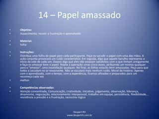 Despert RH
www.despertrh.com.br
14 – Papel amassado
• Objetivo:
• Aquecimento, resistir a frustração e aprendizado
• Material:
• folha
• Instruções:
• Distribua uma folha de papel para cada participante. Faça-os sacudir o papel com uma das mãos. A
ação conjunta provocará um ruído característico. Em seguida, diga que aquele barulho representa o
início da vida de cada um. Depois diga que eles não estavam satisfeitos com o que tinham antigamente
e faça-os amassar bem o papel. Repita a operação umas cinco vezes, atribuindo um motivo qualquer
para o "amasso", uma insatisfação qualquer. No final, as folhas estarão bem amassadas. Peça para que
todos a sacudam no ar novamente. Não se escutará mais nenhum ruído. Moral da história: Apenas
com o aprendizado, com o tempo, com a experiência, ficamos afinados e preparados para um
recomeço cada vez
• melhor.
• Competências observadas:
• Atenção concentrada, Comunicação, criatividade, iniciativa, julgamento, observação, liderança,
dinamismo, negociação, relacionamento interpessoal, trabalho em equipe, persistência, flexibilidade, ,
resistência a pressão e a frustração, raciocínio lógico
 