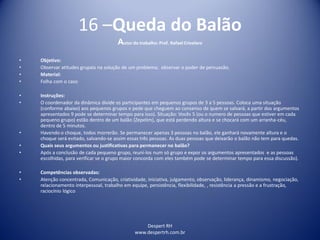 Despert RH
www.despertrh.com.br
16 –Queda do Balão
Autor do trabalho: Prof. Rafael Crivelaro
• Objetivo:
• Observar atitudes grupais na solução de um problema; observar o poder de persuasão.
• Material:
• Folha com o caso
• Instruções:
• O coordenador da dinâmica divide os participantes em pequenos grupos de 3 a 5 pessoas. Coloca uma situação
(conforme abaixo) aos pequenos grupos e pede que cheguem ao consenso de quem se salvará, a partir dos argumentos
apresentados 9 pode se determinar tempo para isso). Situação: Vocês 5 (ou o numero de pessoas que estiver em cada
pequeno grupo) estão dentro de um balão (Zepelim), que está perdendo altura e se chocará com um arranha-céu,
dentro de 5 minutos.
• Havendo o choque, todos morrerão. Se permanecer apenas 3 pessoas no balão, ele ganhará novamente altura e o
choque será evitado, salvando-se assim essas três pessoas. As duas pessoas que deixarão o balão não tem para quedas.
• Quais seus argumentos ou justificativas para permanecer no balão?
• Após a conclusão de cada pequeno grupo, reuní-los num só grupo e expor os argumentos apresentados e as pessoas
escolhidas, para verificar se o grupo maior concorda com eles também pode se determinar tempo para essa discussão).
• Competências observadas:
• Atenção concentrada, Comunicação, criatividade, iniciativa, julgamento, observação, liderança, dinamismo, negociação,
relacionamento interpessoal, trabalho em equipe, persistência, flexibilidade, , resistência a pressão e a frustração,
raciocínio lógico
 