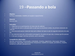 Despert RH
www.despertrh.com.br
19 –Passando a bola
• Objetivo:
• Verificar criatividade, trabalho em equipe e aquecimento
• Material:
• Bola de meia
• Instruções:
• 1 – Organizam-se os participantes em duas alas de cadeiras:
• 2 – Uma bola de meia é colocada sobre os pés que se encontram unidos, do primeiro elemento de
cada ala:
• 3 – Este procurará passar a bola de meia sem a deixar cair para os pés do segundo elemento de cada
ala:
• 4 – Se a bola de meia cair, a brincadeira prosseguirá, do ponto em que caiu, o tempo que for preciso:
• 5 – A ala que conseguir terminar primeiro, será o vencedor..
• Competências observadas:
• Atenção concentrada, Comunicação, criatividade, iniciativa, julgamento, observação, liderança,
dinamismo, negociação, relacionamento interpessoal, trabalho em equipe, persistência, empatia,
resistência a pressão, planejamento.
 