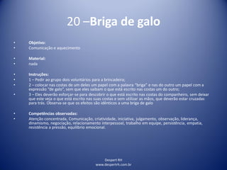 Despert RH
www.despertrh.com.br
20 –Briga de galo
• Objetivo:
• Comunicação e aquecimento
• Material:
• nada
• Instruções:
• 1 – Pedir ao grupo dois voluntários para a brincadeira;
• 2 – colocar nas costas de um deles um papel com a palavra “briga” e nas do outro um papel com a
expressão “de galo”, sem que eles saibam o que está escrito nas costas um do outro;
• 3 – Eles deverão esforçar-se para descobrir o que está escrito nas costas do companheiro, sem deixar
que este veja o que está escrito nas suas costas e sem utilizar as mãos, que deverão estar cruzadas
para trás. Observa-se que os efeitos são idênticos a uma briga de galo
• Competências observadas:
• Atenção concentrada, Comunicação, criatividade, iniciativa, julgamento, observação, liderança,
dinamismo, negociação, relacionamento interpessoal, trabalho em equipe, persistência, empatia,
resistência a pressão, equilibrio emocional.
 