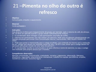 Despert RH
www.despertrh.com.br
21 –Pimenta no olho do outro é
refresco
• Objetivo:
• Comunicação, empatia e aquecimento
• Material:
• Corda pedagógica
• Instruções:
• Esta dinâmica é ótima para reaquecimento do grupo, por exemplo, após o retorno do café, do almoço,
etc. Só deve ser aplicada quando o grupo estiver suficientemente maduro.
• 1 – O coordenador deve entregar a cada participante uma folha de sulfite;
• 2 – Informa aos participantes que irão realizar um exercício. Pedir para escolherem aleatóriamente um
membro do grupo para enviar uma Comunicação Interna ( memorando). NÃO FALAR O NOME DO
JOGO.
• 3 – Pedir para enviar o memorando para o colega escolhido, cujo conteúdo do mesmo será a realização
de um “castigo”que deverá ser realizado nasala de aula. ( Se for o caso, avisar que o castigo deverá ser
aprovado pelo grupo através de uma ‘salva de palmas”).
• 4 – O coordenador recolhe os comunicados e só após informa o nome do exercício, ou seja, o castigo
sera realizado pela própria pessoa que o mandou.
• Competências observadas:
• Atenção concentrada, Comunicação, criatividade, iniciativa, julgamento, observação, liderança,
dinamismo, negociação, relacionamento interpessoal, trabalho em equipe, persistência, empatia,
resistência a pressão, raciocínio lógico
 