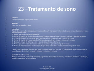 Despert RH
www.despertrh.com.br
23 –Tratamento de sono
• Objetivo:
• Observar raciocínio lógico – nível médio
• Material:
• Folha com as questões e lápis
• Instruções:
• A partir das informações obtidas, determine as idades de 5 crianças em tratamento de sono, em que dia ocorreu a crise
e quanto tempo durou.
• 1- Tamires teve uma crise na segunda feira
• 2 – A crise da criança de 10 anos durou 2 minutos a menos que a de Igor e 1 minuto a mais que a ocorrido na quinta.
• 3 – a crise de Elisabeh foi mais longa que a ocorrida na terça e mais curta que a criança de 8 anos.
• 4 – A crise da criança de 7 anos, que não é Floriano, durou mais de 1 minuto e menos de 4 minutos;
• 5 – Existe um minuto de diferença entre a crise de Elisabeth e a de Floriano;
• 6 – A crise que durou 2 minutos ocorreu antes da de Jaime e após a da criança de 12 anos
• 7 – A crise de Floriano ocorreu um dia depois da que durou 3 minutos e um dia antes da criança de 11 anos.
• Dados: Criança: Elisabeth, Floriano, Igor, Jaime e Tamires; Idade: 7, 8, 20, 11 e 12; Dia Segunda, Terça, quarta, quinta e
sexta; Duração: 1 minuto, 2 minutos, 3 minutos, 4 minutos e 5 minutos
• Competências observadas:
• Atenção concentrada, criatividade, iniciativa, julgamento, observação, dinamismo, persistência,resistência a frustração,
resistência a pressão, raciocínio lógico
 