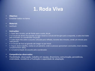 1. Roda Viva
• Objetivo:
• Envolver todos no tema.
• Material:
• nenhum
• Instruções:
• 1- Fazer dois círculos, um de frente para o outro, de pé.
• 2- O círculo de dentro fica parado no lugar inicial e o círculo de fora gira para a esquerda, a cada sinal dado
pelo animador ou coordenador do grupo.
• 3- Cada dupla fala sobre o assunto colocado para reflexão, durante dois minutos, sendo um minuto para
cada pessoa.
• 4- O Círculo de Fora vai girando até chegar no par inicial.
• 5- Depois deste trabalho, realiza-se um plenário, onde as pessoas apresentam conclusões, tiram dúvidas,
complementam idéias.
• 6- Complementação do assunto pelo coordenador.
• Competências observadas:
• Flexibilidade, observação, trabalho em equipe, dinamismo, comunicação, persistência,
criatividade, resistência a frustração e capacidade de adaptação
 