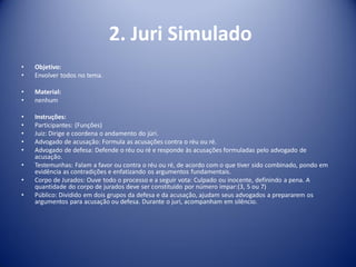 2. Juri Simulado
• Objetivo:
• Envolver todos no tema.
• Material:
• nenhum
• Instruções:
• Participantes: (Funções)
• Juiz: Dirige e coordena o andamento do júri.
• Advogado de acusação: Formula as acusações contra o réu ou ré.
• Advogado de defesa: Defende o réu ou ré e responde às acusações formuladas pelo advogado de
acusação.
• Testemunhas: Falam a favor ou contra o réu ou ré, de acordo com o que tiver sido combinado, pondo em
evidência as contradições e enfatizando os argumentos fundamentais.
• Corpo de Jurados: Ouve todo o processo e a seguir vota: Culpado ou inocente, definindo a pena. A
quantidade do corpo de jurados deve ser constituido por número impar:(3, 5 ou 7)
• Público: Dividido em dois grupos da defesa e da acusação, ajudam seus advogados a prepararem os
argumentos para acusação ou defesa. Durante o juri, acompanham em silêncio.
 