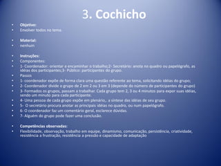 3. Cochicho
• Objetivo:
• Envolver todos no tema.
• Material:
• nenhum
• Instruções:
• Componentes:
• 1- Coordenador: orientar e encaminhar o trabalho;2- Secretário: anota no quadro ou papelógrafo, as
idéias dos participantes;3- Público: participantes do grupo.
• Passos
• 1- coordenador expõe de forma clara uma questão referente ao tema, solicitando idéias do grupo;
• 2- Coordenador divide o grupo de 2 em 2 ou 3 em 3 (depende do número de participantes do grupo)
• 3- Formados os grupos, passam a trabalhar. Cada grupo tem 2, 3 ou 4 minutos para expor suas idéias,
sendo um minuto para cada participante.
• 4- Uma pessoa de cada grupo expõe em plenário,. a síntese das idéias de seu grupo.
• 5- O secretário procura anotar as principais idéias no quadro, ou num papelógrafo.
• 6- O coordenador faz um comentário geral, esclarece dúvidas.
• 7- Alguém do grupo pode fazer uma conclusão.
• Competências observadas:
• Flexibilidade, observação, trabalho em equipe, dinamismo, comunicação, persistência, criatividade,
resistência a frustração, resistência a pressão e capacidade de adaptação
 