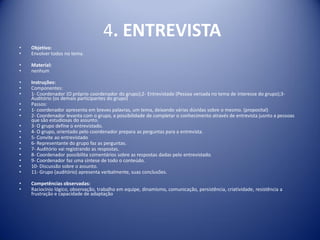 4. ENTREVISTA
• Objetivo:
• Envolver todos no tema.
• Material:
• nenhum
• Instruções:
• Componentes:
• 1- Coordenador (O próprio coordenador do grupo);2- Entrevistado (Pessoa versada no tema de interesse do grupo);3-
Auditório (os demais participantes do grupo)
• Passos:
• 1- coordenador apresenta em breves palavras, um tema, deixando várias dúvidas sobre o mesmo. (proposital)
• 2- Coordenador levanta com o grupo, a possibilidade de completar o conhecimento através de entrevista jusnto a pessoas
que são estudiosas do assunto.
• 3- O grupo define o entrevistado.
• 4- O grupo, orientado pelo coordenador prepara as perguntas para a entrevista.
• 5- Convite ao entrevistado
• 6- Representante do grupo faz as perguntas.
• 7- Auditório vai registrando as respostas.
• 8- Coordenador possibilita comentários sobre as respostas dadas pelo entrevistado.
• 9- Coordenador faz uma síntese de todo o conteúdo.
• 10- Discussão sobre o assunto.
• 11- Grupo (auditório) apresenta verbalmente, suas conclusões.
• Competências observadas:
• Raciocínio lógico, observação, trabalho em equipe, dinamismo, comunicação, persistência, criatividade, resistência a
frustração e capacidade de adaptação
 