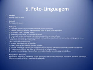 5. Foto-Linguagem
• Objetivo:
• Envolver todos no tema.
• Material:
• Revista, jornal, tesoura
• Instruções:
• 1- Selecionar fotos que expressem a realidade (de revistas ou jornais)
• 2- Preparar um mural com fotos que representem cenas de certas situações da vida.
• 3- Incentivar o grupo a observar as fotos.
• 4- Após observações colher as impressões do grupo.
• 5- Pedir a cada um que justifique as impressões sobre as fotos ou mural de fotos.
• 6- Confrontar o contido nas fotos com a realidade estimulando um debate sobre a mesma; através de perguntas como:
• - Existem cenas semelhantes perto de nós?
• - Por que isso está acontecendo?
• - O que nós temos a ver com tal realidade?
• - Qual é o apoio de Deus presente em cada situação?
• 7- Destacar atitudes não evangélicas e atitudes evangélicas nas fotos que observamos ou na realidade onde vivemos.
• 8- Pesquisar textos bíblicos que direta ou indiretamente se refira aos fatos.
• 9- Levantar propostas do que é possível fazer para mudar situações contrárias ao projeto de Deus.
• Competências observadas:
• Flexibilidade, observação, trabalho em equipe, dinamismo, comunicação, persistência, criatividade, resistência a frustração,
julgamento, raciocínio lógico e capacidade de adaptação
 