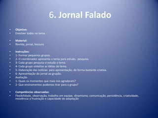 6. Jornal Falado
• Objetivo:
• Envolver todos no tema.
• Material:
• Revista, jornal, tesoura
• Instruções:
• 1- Formar pequenos grupos.
• 2- O coordenador apresenta o tema para estudo, pesquisa.
• 3- Cada grupo pesquisa e estuda o tema.
• 4- Cada grupo sintetiza as idéias do tema.
• 5- Elaboração das notícias para apresentação, de forma bastante criativa.
• 6- Apresentação do jornal ao grupão.
• Avaliação
• 1- Quais os momentos que mais nos agradaram?
• 2- Que ensinamentos podemos tirar para o grupo?
• Competências observadas:
• Flexibilidade, observação, trabalho em equipe, dinamismo, comunicação, persistência, criatividade,
resistência a frustração e capacidade de adaptação
 