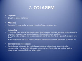 7. COLAGEM
• Objetivo:
• Envolver todos no tema.
• Material:
• Cartolina, jornal, cola, tesoura, pincel atômico, tesoura, etc
• Instruções:
• O grupo de 5 a 8 pessoas discutem o tema. Buscam fotos, recortes, letras de jornais e revistas
ou outros para expressar o que discutiram. Colam tudo numa cartolina.
3- As diferentes colagens são apresentadas em plenária e discute-se o que cada colagem quis
dizer.
4- As pessoas que fizeram a colagem podem complementar as interpretações, se for preciso.
• Competências observadas:
• Flexibilidade, observação, trabalho em equipe, dinamismo, comunicação,
persistência, criatividade, liderança, resistência a frustração, raciocínio lógico,
julgamento e capacidade de adaptação
 