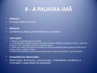 8 - A PALAVRA-IMÃ
• Objetivo:
• Envolver todos no tema.
• Material:
• Cartolina ou papel, pincel atômicos ou canetas.
• Instruções:
• 1. Dispor os participantes em círculo.
2. O coordenador deverá escrever no centro de uma cartolina a palavra-chave, o tema do
encontro. (Por exemplo: escrever a palavra amor)
3. Pedir para cada participante escrever em torno da palavra-chave aquilo que lhe vier à
cabeça sobre a palavra-chave.
4. No final da dinâmica, todos conversarão sobre o que escreveram, o que sentiram.
• Competências observadas:
• Observação, dinamismo, comunicação,, criatividade, resistência a
frustração e capacidade de adaptação
 