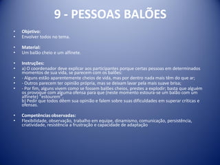 9 - PESSOAS BALÕES
• Objetivo:
• Envolver todos no tema.
• Material:
• Um balão cheio e um alfinete.
• Instruções:
• a) O coordenador deve explicar aos participantes porque certas pessoas em determinados
momentos de sua vida, se parecem com os balões:
• - Alguns estão aparentemente cheios de vida, mas por dentro nada mais têm do que ar;
• - Outros parecem ter opinião própria, mas se deixam lavar pela mais suave brisa;
• - Por fim, alguns vivem como se fossem balões cheios, prestes a explodir; basta que alguém
os provoque com alguma ofensa para que (neste momento estoura-se um balão com um
alfinete) "estourem".
b) Pedir que todos dêem sua opinião e falem sobre suas dificuldades em superar críticas e
ofensas.
• Competências observadas:
• Flexibilidade, observação, trabalho em equipe, dinamismo, comunicação, persistência,
criatividade, resistência a frustração e capacidade de adaptação
 