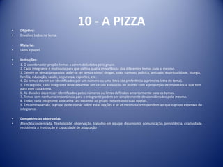 10 - A PIZZA
• Objetivo:
• Envolver todos no tema.
• Material:
• Lápis e papel.
• Instruções:
• 1. O coordenador propõe temas a serem debatidos pelo grupo.
2. Cada integrante é motivado para que defina qual a importância dos diferentes temas para si mesmo.
3. Dentre os temas propostos pode-se ter temas como: drogas, sexo, namoro, política, amizade, espiritualidade, liturgia,
família, educação, saúde, segurança, esportes, etc.
4. Os temas devem ser identificados por um número ou uma letra (de preferência a primeira letra do tema).
5. Em seguida, cada integrante deve desenhar um círculo e dividi-lo de acordo com a proporção de importância que tem
para com cada tema.
6. As divisões devem ser identificadas pelos números ou letras definidos anteriormente para os temas.
7. Temas sem nenhuma importância para o integrante podem ser simplesmente desconsiderados pelo mesmo.
8. Então, cada integrante apresenta seu desenho ao grupo comentando suas opções.
9. Em contrapartida, o grupo pode opinar sobre estas opções e se as mesmas correspondem ao que o grupo esperava do
integrante.
• Competências observadas:
• Atenção concentrada, flexibilidade, observação, trabalho em equipe, dinamismo, comunicação, persistência, criatividade,
resistência a frustração e capacidade de adaptação
 
