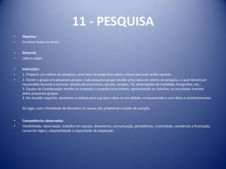 11 - PESQUISA
• Objetivo:
• Envolver todos no tema.
• Material:
• Lápis e papel.
• Instruções:
• 1- Preparar um roteiro de pesquisa, uma série de perguntas sobre o tema que está sendo exposto
• 2- Dividir o grupo em pequenos grupos. Cada pequeno grupo recebe uma cópia do roteiro da pesquisa, o qual deverá ser
respondido durante a semana, através de entrevistas, jornais, revistas, TV, observações da realidade, fotografias, etc.
3- Equipe de Coordenação recolhe as respostas e prepara uma síntese, aproveitando ao máximo, os resultados trazidos
pelos pequenos grupos.
4- Na reunião seguinte, apresenta a síntese para o grupo e abre-se um debate, enriquecendo-o com fatos e acontecimentos
do lugar, com a finalidade de descobrir as causas dos problemas e pistas de solução.
• Competências observadas:
• Flexibilidade, observação, trabalho em equipe, dinamismo, comunicação, persistência, criatividade, resistência a frustração,
raciocínio lógico, adaptabilidade e capacidade de adaptação
 