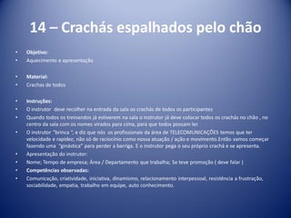 14 – Crachás espalhados pelo chão
• Objetivo:
• Aquecimento e apresentação
• Material:
• Crachas de todos
• Instruções:
• O instrutor deve recolher na entrada da sala os crachás de todos os participantes
• Quando todos os treinandos já estiverem na sala o instrutor já deve colocar todos os crachás no chão , no
centro da sala com os nomes virados para cima, para que todos possam ler.
• O instrutor “brinca “, e diz que nós os profissionais da área de TELECOMUNICAÇÕES temos que ter
velocidade e rapidez; não só de raciocínio como nossa atuação / ação e movimento.Então vamos começar
fazendo uma “ginástica” para perder a barriga. E o instrutor pega o seu próprio crachá e se apresenta.
• Apresentação do instrutor:
• Nome; Tempo de empresa; Área / Departamento que trabalha; Se teve promoção ( deve falar )
• Competências observadas:
• Comunicação, criatividade, iniciativa, dinamismo, relacionamento interpessoal, resistência a frustração,
sociabilidade, empatia, trabalho em equipe, auto conhecimento.
 