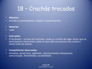 Despert RH
www.despertrh.com.br
18 – Crachás trocados
• Objetivo:
• Acordar os participantes, integrar os participantes.
• Material:
• nada
• Instruções:
• O facilitador , na hora do intervalo, muda os crachás de lugar. Assim que os
participantes retornarem, pede-se que cada um procure seu crachá e
sente onde ele estiver.
• Competências observadas:
• iniciativa, dinamismo, agilidade, relacionamento interpessoal,
comunicação, flexibilidade, sociabilidade.
 