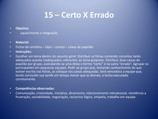 15 – Certo X Errado
• Objetivo:
• aquecimento e integração
• Material:
• Fichas de cartolina – lápis – caneta – caixas de papelão
• Instruções:
• Escolher um tema dentro do assunto geral. Distribuir as fichas contendo conceitos tanto
adequados quanto inadequados, referentes ao tema proposto. Distribuir duas caixas de
papelão por grupo, assinalando-se uma delas o termo “certo” e na outra “errado”. Agrupar os
participantes em pequenas equipes. Pedir ao grupo que, tomando conhecimento do que
estiver escrito nas fichas, as coloque nas caixas adequadas. Será vencedora a equipe que,
tendo concluído sua tarefa em tempo menor que as demais, a tenha executado
corretamente.
• Competências observadas:
• Comunicação, criatividade, iniciativa, dinamismo, relacionamento interpessoal, resistência a
frustração, sociabilidade, negociação, raciocínio lógico, empatia, trabalho em equipe.
 