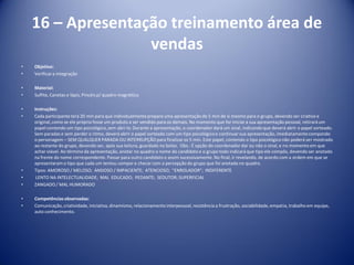 16 – Apresentação treinamento área de
vendas
• Objetivo:
• Verificara integração
• Material:
• Sulfite, Canetas e lápis, Pincéis p/ quadro magnético
• Instruções:
• Cada participante terá 20 min para que individualmenteprepare uma apresentação de 5 min de si mesmo para o grupo, devendo ser criativo e
original,como se ele próprio fosse um produto a ser vendido para os demais. No momento que for iniciar a sua apresentação pessoal, retirará um
papel contendo um tipo psicológico,sem abri-lo. Durante a apresentação, o coordenador dará um sinal, indicando que deverá abrir o papel sorteado.
Sem paradas e sem perder o ritmo, deverá abrir o papel sorteado com um tipo psicológicoe continuar sua apresentação, imediatamentecompondo
o personagem – SEM QUALQUER PARADA OU INTERRUPÇÃO para finalizaros 5 min. Este papel, contendo o tipo psicológiconão poderá ser mostrado
ao restante do grupo, devendo ser, após sua leitura, guardado no bolso. Obs.: É opção do coordenador dar ou não o sinal, e no momento em que
achar viável. Ao término da apresentação, anotar no quadro o nome do candidato e o grupo todo indicará que tipo ele compôs, devendo ser anotado
na frente do nome correspondente. Passar para outro candidato e assim sucessivamente. No final, ir revelando, de acordo com a ordem em que se
apresentaram o tipo que cada um tentou compor e checar com a percepção do grupo que foi anotada no quadro.
• Tipos: AMOROSO / MELOSO; ANSIOSO / IMPACIENTE; ATENCIOSO; “ENROLADOR”; INDIFERENTE
• LENTO NA INTELECTUALIDADE; MAL EDUCADO; PEDANTE; SEDUTOR; SUPERFICIAL
• ZANGADO/ MAL HUMORADO
• Competênciasobservadas:
• Comunicação,criatividade, iniciativa,dinamismo, relacionamentointerpessoal, resistência a frustração, sociabilidade,empatia, trabalho em equipe,
auto conhecimento.
 