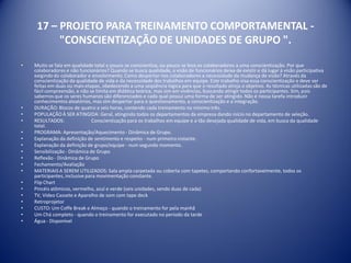 17 – PROJETO PARA TREINAMENTO COMPORTAMENTAL -
"CONSCIENTIZAÇÃO DE UNIDADES DE GRUPO ".
• Muito se fala em qualidade total e pouco se conscientiza, ou pouco se leva os colaboradores a uma conscientização. Por que
colaboradores e não funcionários? Quando se busca qualidade, a visão de funcionários deixa de existir e dá lugar à visão participativa
exigindodo colaborador e envolvimento. Como despertar nos colaboradores a necessidade da mudança de visão? Através da
conscientização da qualidade de vida e da necessidade dos trabalhos em equipe. Este trabalho visa essa conscientização e deve ser
feitas em duas ou mais etapas, obedecendo a uma seqüência lógica para que o resultado atinja o objetivo. As técnicas utilizadas são de
fácil compreensão, e não se limita em didática teórica, mas sim em vivências, buscando atingir todos os participantes. Sim, pois
sabemos que os seres humanos são diferenciados e cada qual possui uma forma de ser atingido. Não é nossa tarefa introduzir
conhecimentos aleatórios, mas sim despertar para o questionamento, a conscientização e a integração.
• DURAÇÃO: Blocos de quatro a seis horas, contendo cada treinamento no mínimo três.
• POPULAÇÃOÀ SER ATINGIDA: Geral, atingindo todos os departamentos da empresa dando início no departamento de seleção.
• RESULTADOS: Conscientização para os trabalhos em equipe e a tão desejada qualidade de vida, em busca da qualidade
total.
• PROGRAMA: Apresentação/Aquecimento - Dinâmica de Grupo.
• Explanação da definição de sentimento e respeito - num primeiro instante.
• Explanação da definição de grupo/equipe - num segundo momento.
• Sensibilização - Dinâmica de Grupo
• Reflexão - Dinâmica de Grupo
• Fechamento/Avaliação
• MATERIAIS A SEREM UTILIZADOS: Sala ampla carpetada ou coberta com tapetes, comportando confortavelmente, todos os
participantes, inclusive para movimentação constante.
• Flip Chart
• Pincéis atômicos, vermelho, azul e verde (seis unidades, sendo duas de cada)
• TV, Vídeo Cassete e Aparelho de som com tape deck
• Retroprojetor
• CUSTO: Um Coffe Break e Almoço - quando o treinamento for pela manhã
• Um Chá completo - quando o treinamento for executado no período da tarde
• Água - Disponível
 
