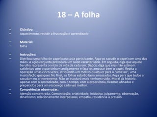 18 – A folha
• Objetivo:
• Aquecimento, resistir a frustração e aprendizado
• Material:
• folha
• Instruções:
• Distribua uma folha de papel para cada participante. Faça-os sacudir o papel com uma das
mãos. A ação conjunta provocará um ruído característico. Em seguida, diga que aquele
barulho representa o início da vida de cada um. Depois diga que eles não estavam
satisfeitos com o que tinham antigamente e faça-os amassar bem o papel. Repita a
operação umas cinco vezes, atribuindo um motivo qualquer para o "amasso", uma
insatisfação qualquer. No final, as folhas estarão bem amassadas. Peça para que todos a
sacudam no ar novamente. Não se escutará mais nenhum ruído. Moral da história:
Apenas com o aprendizado, com o tempo, com a experiência, ficamos afinados e
preparados para um recomeço cada vez melhor.
• Competências observadas:
• Atenção concentrada, Comunicação, criatividade, iniciativa, julgamento, observação,
dinamismo, relacionamento interpessoal, empatia, resistência a pressão
 