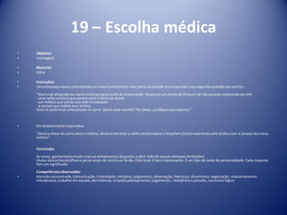 19 – Escolha médica
• Objetivo:
• mensagem
• Material:
• folha
• Instruções:
• Uma empresa estava contratando um novo funcionárioe uma parte da seleção era responder uma seguinte questão por escrito:
"Você está dirigindo seu carro numa perigosa noite de tempestade. Passa por um ponto de ônibus e vê três pessoas esperando por ele:
- uma velha senhora que parece estar à beira da morte
- um médico que salvou sua vida no passado
- a pessoa que habitaseus sonhos
Você só pode levar uma pessoa no carro. Quem você escolhe? Por favor, justifiquesua resposta."
• Ele simplesmenterespondeu:
"Daria a chave do carro para o médico, deixaria ele levar a velha senhora para o hospitale ficaria esperando pelo ônibus com a pessoa dos meus
sonhos".
Conclusão:
Às vezes, ganharíamosmuito mais se estivéssemos dispostos a abrir mão de nossas teimosas limitações!
(Autor desconhecido)Paree pense antes de continuar lendo. Este teste é bem interessante. É um tipo de teste de personalidade. Cada resposta
tem um significado.
Competênciasobservadas:
• Atenção concentrada, Comunicação, criatividade,iniciativa,julgamento, observação, liderança, dinamismo,negociação, relacionamento
interpessoal, trabalho em equipe, persistência, empatia,planejamento,julgamento, resistênciaa pressão, raciocíniológico
 