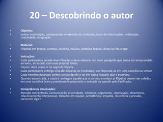 20 – Descobrindo o autor
• Objetivo:
• avaliar assimilação, compreensão e retenção do conteúdo, troca de informações, motivação,
criatividade, integração.
• Material:
• Filipetas em branco, canetas, caixinha, música, cartolina branca, durex ou fita crepe.
• Instruções:
• Cada participante recebe duas filipetas e deve elaborar um novo parágrafo que possa ser acrescentado
ao texto, de acordo com suas próprias idéias.
• Depois, deve copiá-lo na segunda filipeta.
• Cada participante entrega uma das filipetas ao Facilitador, que deposita-as em uma caixinha ou similar.
• Cada membro do grupo sorteia um parágrafo e sai em busca daquele que o escreveu.
• Quando encontrada, a cópia é entregue àquele que a sorteou e ambas as filipetas devem ser coladas
em uma cartolina branca previamente preparada e anexada na parede pelo Facilitador.
• Competências observadas:
• Atenção concentrada, Comunicação, criatividade, iniciativa, julgamento, observação, dinamismo,
relacionamento interpessoal, trabalho em equipe, persistência, empatia, resistência a pressão,
raciocínio lógico
 