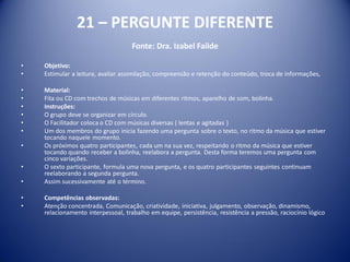21 – PERGUNTE DIFERENTE
Fonte: Dra. Izabel Failde
• Objetivo:
• Estimular a leitura, avaliar assimilação, compreensão e retenção do conteúdo, troca de informações,
• Material:
• Fita ou CD com trechos de músicas em diferentes ritmos, aparelho de som, bolinha.
• Instruções:
• O grupo deve se organizar em círculo.
• O Facilitador coloca o CD com músicas diversas ( lentas e agitadas )
• Um dos membros do grupo inicia fazendo uma pergunta sobre o texto, no ritmo da música que estiver
tocando naquele momento.
• Os próximos quatro participantes, cada um na sua vez, respeitando o ritmo da música que estiver
tocando quando receber a bolinha, reelabora a pergunta. Desta forma teremos uma pergunta com
cinco variações.
• O sexto participante, formula uma nova pergunta, e os quatro participantes seguintes continuam
reelaborando a segunda pergunta.
• Assim sucessivamente até o término.
• Competências observadas:
• Atenção concentrada, Comunicação, criatividade, iniciativa, julgamento, observação, dinamismo,
relacionamento interpessoal, trabalho em equipe, persistência, resistência a pressão, raciocínio lógico
 