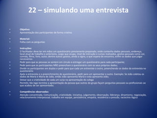 22 – simulando uma entrevista
• Objetivo:
• Apresentação dos participantes de forma criativa
• Material:
• Folha com as perguntas
• Instruções:
• O facilitador deve ter em mãos um questionário previamente preparado, onde contenha dados pessoais, endereço,
local atual de trabalho e anteriores, cargo que ocupa, nível de instrução e cursos realizados, gostos pessoais como cor,
comida, filma, livro, autor, dentre outros gostos, ainda o signo, o que espera do encontro, enfim os dados que julgar
necessários:
• Pedir para que as pessoas se sentem em círculo e entregar um questionário para cada participante;
• Pedir para que os participantes NÃO preencham o questionário com os seus próprios dados;
• Dividir os participantes em duplas e pedir para que cada um entreviste o outro, preenchendo os dados da entrevista no
questionário
• Após a entrevista e o preenchimento do questionário, pedir para um apresentar o outro. Exemplo: Se João coletou os
dados de Maria e Maria de João, então João apresenta Maria e esta apresenta João;
• Deixar que a criatividade de cada um surja na apresentação do colega
• Permitir, tão logo termine a apresentação da pessoa que outros do grupo façam perguntas pessoais ou profissionais ao
que acabou de ser apresentado;
• Competências observadas:
• Atenção concentrada, Comunicação, criatividade, iniciativa, julgamento, observação, liderança, dinamismo, negociação,
relacionamento interpessoal, trabalho em equipe, persistência, empatia, resistência a pressão, raciocínio lógico
 