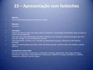 23 – Apresentação com fantoches
• Objetivo:
• Apresentação dos participantes de forma criativa
• Material:
• fantoches
• Instruções:
• Colocar no chão ou sobre uma mesa, diversos fantoches. A quantidade de fantoches deve ser igual ao
número de participantes;
• Pedir para que cada participantes escolha um fantoche, por exemplo, aquele personagem que ache
parecido consigo, ou que se identificou com ele
• Cada participante, durante 2 ou 3 minutos se apresentará ao grupo, utilizando-se do fantoche
escolhido
• Sugerir aos participantes que falem, além dos dados pessoais, também sobre seu trabalho e gostos
pessoais.
• Competências observadas:
• Atenção concentrada, Comunicação, criatividade, iniciativa, julgamento, observação, liderança,
dinamismo, negociação, relacionamento interpessoal, trabalho em equipe, persistência, empatia,
resistência a pressão, raciocínio lógico
 