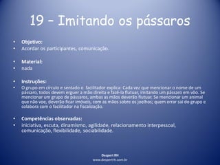 Despert RH
www.despertrh.com.br
19 – Imitando os pássaros
• Objetivo:
• Acordar os participantes, comunicação.
• Material:
• nada
• Instruções:
• O grupo em círculo e sentado o facilitador explica: Cada vez que mencionar o nome de um
pássaro, todos devem erguer a mão direita e fazê-la flutuar, imitando um pássaro em vôo. Se
mencionar um grupo de pássaros, ambas as mãos deverão flutuar. Se mencionar um animal
que não voe, deverão ficar imóveis, com as mãos sobre os joelhos; quem errar sai do grupo e
colabora com o facilitador na fiscalização.
• Competências observadas:
• iniciativa, escuta, dinamismo, agilidade, relacionamento interpessoal,
comunicação, flexibilidade, sociabilidade.
 