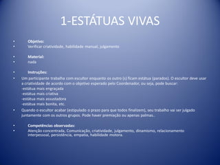 1-ESTÁTUAS VIVAS
• Objetivo:
• Verificar criatividade, habilidade manual, julgamento
• Material:
• nada
• Instruções:
• Um participante trabalha com escultor enquanto os outro (s) ficam estátua (parados). O escultor deve usar
a criatividade de acordo com o objetivo esperado pelo Coordenador, ou seja, pode buscar:
-estátua mais engraçada
-estátua mais criativa
-estátua mais assustadora
-estátua mais bonita, etc.
• Quando o escultor acabar (estipulado o prazo para que todos finalizem), seu trabalho vai ser julgado
juntamente com os outros grupos. Pode haver premiação ou apenas palmas..
• Competências observadas:
• Atenção concentrada, Comunicação, criatividade, julgamento, dinamismo, relacionamento
interpessoal, persistência, empatia, habilidade motora.
 