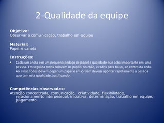 2-Qualidade da equipe
Objetivo:
Observar a comunicação, trabalho em equipe
Material:
Papel e caneta
Instruções:
• Cada um anota em um pequeno pedaço de papel a qualidade que acha importante em uma
pessoa. Em seguida todos colocam os papéis no chão, virados para baixo, ao centro da roda.
Ao sinal, todos devem pegar um papel e em ordem devem apontar rapidamente a pessoa
que tem esta qualidade, justificando.
Competências observadas:
Atenção concentrada, comunicação, criatividade, flexibilidade,
relacionamento interpessoal, iniciativa, determinação, trabalho em equipe,
julgamento.
 