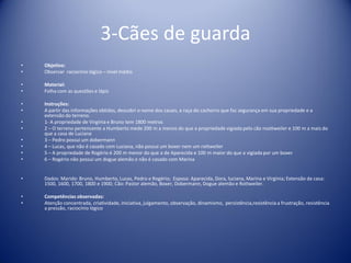 3-Cães de guarda
• Objetivo:
• Observar raciocínio lógico – nível médio
• Material:
• Folha com as questões e lápis
• Instruções:
• A partir das informações obtidas, descobri o nome dos casais, a raça do cachorro que faz segurança em sua propriedade e a
extensão do terreno.
• 1- A propriedade de Virgínia e Bruno tem 1800 metros
• 2 – O terreno pertencente a Humberto mede 200 m a menos do que a propriedade vigiada pelo cão roottweiler e 100 m a mais do
que a casa de Luciana
• 3 – Pedro possui um dobermann
• 4 – Lucas, que não é casado com Luciana, não possui um boxer nem um rottweiler
• 5 – A propriedade de Rogério é 200 m menor do que a de Aparecida e 100 m maior do que a vigiada por um boxer
• 6 – Rogério não possui um dogue alemão e não é casado com Marina
• Dados: Marido: Bruno, Humberto, Lucas, Pedro e Rogério; Esposa: Aparecida, Dora, luciana, Marina e Virgínia; Extensão da casa:
1500, 1600, 1700, 1800 e 1900; Cão: Pastor alemão, Boxer, Dobermann, Dogue alemão e Rottweiler.
• Competências observadas:
• Atenção concentrada, criatividade, iniciativa, julgamento, observação, dinamismo, persistência,resistência a frustração, resistência
a pressão, raciocínio lógico
 
