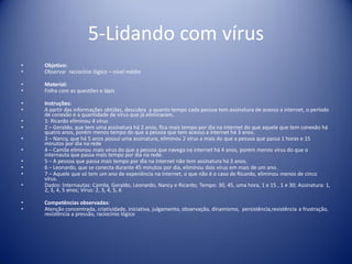 5-Lidando com vírus
• Objetivo:
• Observar raciocínio lógico – nível médio
• Material:
• Folha com as questões e lápis
• Instruções:
• A partir das informações obtidas, descubra a quanto tempo cada pessoa tem assinatura de acesso a internet, o período
de conexão e a quantidade de vírus que já eliminaram.
• 1- Ricardo eliminou 4 vírus
• 2 – Geraldo, que tem uma assinatura há 2 anos, fica mais tempo por dia na internet do que aquele que tem conexão há
quatro anos, porém menos tempo do que a pessoa que tem acesso a internet há 3 anos.
• 3 – Nancy, que há 5 anos possui uma assinatura, eliminou 2 vírus a mais do que a pessoa que passa 1 horas e 15
minutos por dia na rede
• 4 – Camila eliminou mais vírus do que a pessoa que navega na internet há 4 anos, porém menos vírus do que o
internauta que passa mais tempo por dia na rede.
• 5 – A pessoa que passa mais tempo por dia na internet não tem assinatura há 3 anos.
• 6 – Leonardo, que se conecta durante 45 minutos por dia, eliminou dois vírus em mais de um ano.
• 7 – Aquele que só tem um ano de experiência na internet, o que não é o caso de Ricardo, eliminou menos de cinco
vírus.
• Dados: Internautas: Camila, Geraldo, Leonardo, Nancy e Ricardo; Tempo: 30, 45, uma hora, 1 e 15 , 1 e 30; Assinatura: 1,
2, 3, 4, 5 anos; Vírus: 2, 3, 4, 5, 6
• Competências observadas:
• Atenção concentrada, criatividade, iniciativa, julgamento, observação, dinamismo, persistência,resistência a frustração,
resistência a pressão, raciocínio lógico
 