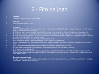 6 - Fim de jogo
• Objetivo:
• Observar raciocínio lógico – nível médio
• Material:
• Folha com as questões e lápis
• Instruções:
• A partir das informações obtidas, descubra qual o papel representado no filme por cada personagem, o tipo de cavalo e
a cor do chapéu que cada um usava
• 1- O homem que montava o cavalo baio não é nem o que veste um enorme cinto nem o que usa o chapéu preto.
• 2 – Avery, que monta o cavalo tipo andaluz é rancheiro. O cavalero do manga larga, que não é ferreiro, usa esporas
• 3 – Dawson, que não usa lenços no pescoço, não monta nem o cavalo árabbe, que por sua vez não é montado pelo ator
que interpreta o bandido, nem o cavalo bretão
• 4 – Dusty tem um chapéu azul, mas não monta o cavalo baio.
• 5 – O homem de chapéu bege não veste nem o cinto nem as calças de couro
• 6 – Os 5 personagens são: um que usa monóculo, o cavaleiro do baio, o ferreiro, o rancheiro e aquele que usa chapéu
cinza.
• 7 – O cavalo bretão não pertence nem ao homem de monóculo nem ao que usa o cinto
• 8 – Nem Blake, que não usa calças de couro, nem Dawson é o ator que interpreta o bandido.
• 9 – O garçom usa chapéu preto
• Dados: Personagem: Avery, Blake, Dawson, Dusty e Roy; Papel: Garçom, ferreiro, bandido, rancheiro xerife; Cavalo:
Bretão, árabe, baio, andaluz e manga larga; Marca: cinto, calças, monóculo, Lenços e esporas; Cor chapéu: preto, azul,
cinza, beje e branco
• Competências observadas:
• Atenção concentrada, criatividade, iniciativa, julgamento, observação, dinamismo, persistência,resistência a frustração,
resistência a pressão, raciocínio lógico
 