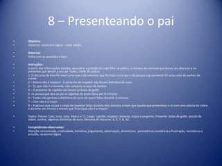 8 – Presenteando o pai
• Objetivo:
• Observar raciocínio lógico – nível médio
• Material:
• Folha com as questões e lápis
• Instruções:
• A partir das informações obtidas, descubra a posição de cada filho na polícia, o número de minutos que durou seu discurso e os
presentes que deram a seu pai Tadeu, chefe de polícia
• 1- O discurso de Caio foi mais curto que o do tenente, que foi mais curto que o da pessoa cujo presente foi uma caixa de sonhos de
creme
• 2 – Marco não é inspetor. O presente do inspetor não foi um distintivo de ouro.
• 3 – TJ, que não é o tenente, não comprou a caixa de sonhos
• 4 – O presente do capitão não foram as bolas de golfe
• 5 –A pessoa que deu ao pai as algemas de prata falou por 8 minutos
• 6 – Tadeu não ganhou o distintivo de ouro de quem falou durante 3 minutos
• 7 – Caio não é o major
• 8 – A pessoa que ocupa o cargo de inspetor falou durante dois minutos a mais que aquela que presenteou o ai com uma pistola de cobre
e durante um minuto a menos que Enzo (que não é o major)
• Dados: Pessoa: Caio, Enzo, Júlia, Marco e TJ; Cargo: capitão, inspetor, tenente, major e sargento; Presente: bolas de golfe, pistola de
cobre, sonhos, algemas distintivo de ouro; Minutos do discurso: 3, 5, 7, 8, 10 .
• Competênciasobservadas:
• Atenção concentrada, criatividade, iniciativa, julgamento, observação, dinamismo, persistência,resistência a frustração, resistência a
pressão, raciocínio lógico
 