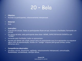 Despert RH
www.despertrh.com.br
20 – Bola
• Objetivo:
• Acordar os participantes, relacionamento interpessoal.
• Material:
• bola
• Instruções:
• O grupo em círculo. Todos os participantes ficam em pé, inclusive o Facilitador, formando um
círculo.
• Em posse da bola, cada participante deve dizer: NOME, EXPECTATIVA DO EVENTO e um
"HOBBY".
• Iniciando pelo Facilitador, todos se apresentam.
• Aquele que deixar cair a bola, passar para um participante que já se apresentou ou esquecer
algum item da apresentação, recebe um "castigo" imposto pelo grupo (imitar, cantar,
declamar, etc.).
• Competências observadas:
• iniciativa, escuta, dinamismo, agilidade, relacionamento interpessoal, comunicação,
flexibilidade, sociabilidade, atenção difusa.
 
