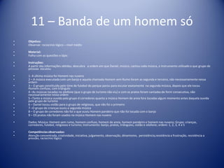 11 – Banda de um homem só
• Objetivo:
• Observar raciocínio lógico – nível médio
• Material:
• Folha com as questões e lápis
• Instruções:
• A partir das informações obtidas, descubra a ordem em que Daniel, músico, cantou cada música, o instrumento utilizado e que grupo de
pessoas escutou
• 1- A última música foi Homem nas nuvens
• 2 – A música executada com um banjo e aquela chamada Homem sem Rumo foram as segunda e terceira, não necessariamente nessa
ordem
• 3 – O grupo constituído pelo time de futebol do parque parou para escutar exatamente na segunda música, depois que ele tocou
Homem confuso, com triângulo
• 4 –As músicas tocadas no xilofone (que o grupo de turismo não viu) e com os pratos foram cantadas de form consecutiva, não
necessariamente nesta ordem
• 5 –Tanto a música ouvida pelo grupo d corredores quanto a música Homem de areia fora tocadas algum momento antes daquela ouvida
pelo grupo de turismo
• 6 – Daniel tocou violão para o grupo de religiosos, que não foi o primeiro
• 7 –O grupo de crianças ouviu a segunda música
• 8 – O grupo de corredores não foi o que ouviu Homem pandeiro que não foi tocada com o banjo
• 9 – OS pratos não foram usados na música Homem nas nuvens
• Dados: Música: Homem sem rumo, homem confuso, homem de areia, homem pandeiro e homem nas nuvens; Grupo: crianças,
corredores, futebol, religiosos e turismo; Instrumento: banjo, pratos, triângulos, violão e xilofone; ordem: 1, 2, 3, 4 e 5
• Competênciasobservadas:
• Atenção concentrada, criatividade, iniciativa, julgamento, observação, dinamismo, persistência,resistência a frustração, resistência a
pressão, raciocínio lógico
 