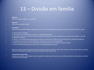 13 – Divisão em família
• Objetivo:
• Observar raciocínio lógico – nível médio
• Material:
• Folha com as questões e lápis
• Instruções:
• A partir das informações obtidas, descubra o nome dos tios, dos sobrinhos e o programa que ambos fizeram a tarde ou noite
• 1- Carlos visitou o Zoológico
• 2 –Eduardo levou o sobrinho para conhecer a Catedral Metropolitano
• 3 – O primeiro nome do tio que foi lavado a uma boate vem depois, em ordem alfabética, do nome do tio de Alberto, mas não
imediatamente depois.
• 4 –André e seu sobrinho Hélio não passaram a tarde no cinema nem no Pão de Açúcar. Moisés não é o sobrinho de Marcelo
• 5 –O sobrinho que passou a tarde visitando um museu levou o tio a uma animada festa
• 6 – Plínio, que levou o tio a um luau, não esteve no Pão de Açucar nem na catedral na parte da tarde
• 7 –Foi o sobrinho de Ronaldo que o levou para uma animada pescaria na praia
• Dados:Tio: Andre, Eduardo, Geraldo, Marcelo e Ronaldo; Sobrinho: Alberto, Carlos, Hélio, Moisés e Plínio; Tarde: Cinema, Catedral,
Museu, Pão de Açúcar e zoológico; Noite: Festa, pescaria, luau, boate e pub.
• Competências observadas:
• Atenção concentrada, criatividade, iniciativa, julgamento, observação, dinamismo, persistência,resistência a frustração, resistência
a pressão, raciocínio lógico
 