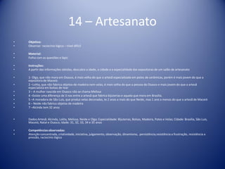 14 – Artesanato
• Objetivo:
• Observar raciocínio lógico – nível difícil
• Material:
• Folha com as questões e lápis
• Instruções:
• A partir das informações obtidas, descubra a idade, a cidade e a especialidade das expositoras de um salão de artesanato
• 1- Olga, que não mora em Osasco, é mais velha do que a artesã especializada em potes de cerâmicas, porém é mais jovem do que a
expositora de Maceió.
• 2 –Lolita, que não fabrica objetos de madeira nem velas, é mais velha do que a pessoa de Osasco e mais jovem do que a artesã
especialista em bolsas de tear
• 3 – A mulher nascida em Osasco não se chama Melissa
• 4 –Existe uma diferença de 3 nos entre a artesã que fabrica bijuterias e aquela que mora em Brasília.
• 5 –A moradora de São Luis, que produz velas decoradas, te 2 anos a mais do que Neide, mas 1 ano a menos do que a artesã de Maceió
• 6 – Neide não fabrica objetos de madeira
• 7 –Alcinda tem 32 anos
• Dados:Artesã: Alcinda, Lolita, Melissa, Neide e Olga; Especialidade: Bijuterias, Bolsas, Madeira, Potes e Velas; Cidade: Brasília, São Luis,
Maceió, Natal e Osasco; Idade: 31, 32, 33, 34 e 35 anos
• Competênciasobservadas:
• Atenção concentrada, criatividade, iniciativa, julgamento, observação, dinamismo, persistência,resistência a frustração, resistência a
pressão, raciocínio lógico
 